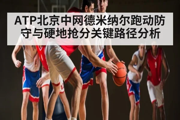 ATP北京中网德米纳尔跑动防守与硬地抢分关键路径分析（MKSPORT）